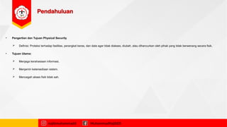 Pendahuluan
• Pengertian dan Tujuan Physical Security
 Definisi: Proteksi terhadap fasilitas, perangkat keras, dan data agar tidak diakses, diubah, atau dihancurkan oleh pihak yang tidak berwenang secara fisik.
• Tujuan Utama:
 Menjaga kerahasiaan informasi.
 Menjamin ketersediaan sistem.
 Mencegah akses fisik tidak sah.
najibmuhammadd MuhammadNajibDS
 