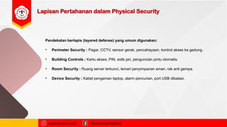Lapisan Pertahanan dalam Physical Security
najibmuhammadd MuhammadNajibDS
Pendekatan berlapis (layered defense) yang umum digunakan:
• Perimeter Security : Pagar, CCTV, sensor gerak, pencahayaan, kontrol akses ke gedung.
• Building Controls : Kartu akses, PIN, sidik jari, penguncian pintu otomatis.
• Room Security : Ruang server terkunci, lemari penyimpanan aman, rak anti gempa.
• Device Security : Kabel pengaman laptop, alarm pencurian, port USB dibatasi.
 