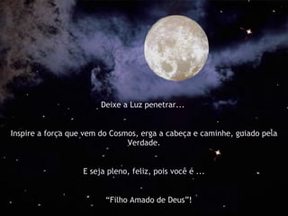 Deixe a Luz penetrar...  Inspire a força que vem do Cosmos, erga a cabeça e caminhe, guiado pela Verdade. E seja pleno, feliz, pois você é ... “ Filho Amado de Deus”! 