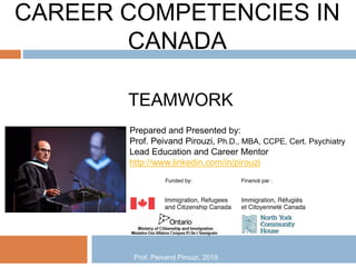 CAREER COMPETENCIES IN
CANADA
TEAMWORK
Prepared and Presented by:
Prof. Peivand Pirouzi, Ph.D., MBA, CCPE, Cert. Psychiatry
Lead Education and Career Mentor
http://www.linkedin.com/in/pirouzi
Prof. Peivand Pirouzi, 2019
 