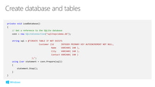 private void LoadDatabase()
{
// Get a reference to the SQLite database
conn = new SQLiteConnection("sqlitepcldemo.db");
string sql = @"CREATE TABLE IF NOT EXISTS
Customer (Id INTEGER PRIMARY KEY AUTOINCREMENT NOT NULL,
Name VARCHAR( 140 ),
City VARCHAR( 140 ),
Contact VARCHAR( 140 )
);";
using (var statement = conn.Prepare(sql))
{
statement.Step();
}
}
 