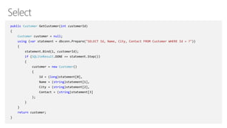 public Customer GetCustomer(int customerId)
{
Customer customer = null;
using (var statement = dbconn.Prepare("SELECT Id, Name, City, Contact FROM Customer WHERE Id = ?"))
{
statement.Bind(1, customerId);
if (SQLiteResult.DONE == statement.Step())
{
customer = new Customer()
{
Id = (long)statement[0],
Name = (string)statement[1],
City = (string)statement[2],
Contact = (string)statement[3]
};
}
}
return customer;
}
 