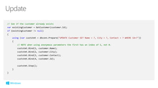 // See if the customer already exists
var existingCustomer = GetCustomer(customer.Id);
if (existingCustomer != null)
{
using (var custstmt = dbconn.Prepare("UPDATE Customer SET Name = ?, City = ?, Contact = ? WHERE Id=?"))
{
// NOTE when using anonymous parameters the first has an index of 1, not 0.
custstmt.Bind(1, customer.Name);
custstmt.Bind(2, customer.City);
custstmt.Bind(3, customer.Contact);
custstmt.Bind(4, customer.Id);
custstmt.Step();
}
}
 