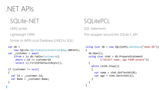 using (var db = new SQLitePCL.Database("demo.db"))
{
db.Open();
using (var stmt = db.PrepareStatement
("SELECT name, age FROM people"))
{
while (stmt.Step())
{
var name = stmt.GetTextAt(0);
var age = stmt.GetIntAt(1);
}
}
}
var db =
new SQLite.SQLiteAsyncConnection(App.DBPath);
var _customer = await
(from c in db.Table<Customer>()
where c.Id == customerId
select c).FirstOrDefaultAsync();
if (customer != null)
{
var Id = _customer.Id;
var Name = _customer.Name;
}
 