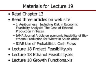 • Read Chapter 13
• Read three articles on web site
– J. Agribusiness Including Risk in Economic
Feasibility Analysis: The Case of Ethanol
Production in Texas
– IAMA Journal Article on economic feasibility of Bio-
ethanol Production for Wheat in South Africa
– SJAE Use of Probabilistic Cash Flows
• Lecture 18 Project Feasibility.xls
• Lecture 18 Ethanol Feasibility.xls
• Lecture 18 Growth Functions.xls
Materials for Lecture 19
 