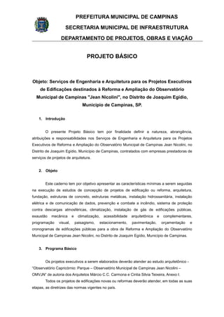 PREFEITURA MUNICIPAL DE CAMPINAS
SECRETARIA MUNICIPAL DE INFRAESTRUTURA
DEPARTAMENTO DE PROJETOS, OBRAS E VIAÇÃO
PROJETO BÁSICO
Objeto: Serviços de Engenharia e Arquitetura para os Projetos Executivos
de Edificações destinados à Reforma e Ampliação do Observatório
Municipal de Campinas "Jean Nicolini", no Distrito de Joaquim Egídio,
Município de Campinas, SP.
1. Introdução
O presente Projeto Básico tem por finalidade definir a natureza, abrangência,
atribuições e responsabilidades nos Serviços de Engenharia e Arquitetura para os Projetos
Executivos de Reforma e Ampliação do Observatório Municipal de Campinas Jean Nicolini, no
Distrito de Joaquim Egídio, Município de Campinas, contratados com empresas prestadoras de
serviços de projetos de arquitetura.
2. Objeto
Este caderno tem por objetivo apresentar as características mínimas a serem seguidas
na execução de estudos de concepção de projetos de edificação ou reforma, arquitetura,
fundação, estruturas de concreto, estruturas metálicas, instalação hidrossanitária, instalação
elétrica e de comunicação de dados, prevenção e combate a incêndio, sistema de proteção
contra descargas atmosféricas, climatização, instalação de gás de edificações públicas,
exaustão mecânica e climatização, acessibilidade arquitetônica e complementares,
programação visual, paisagismo, estacionamento, pavimentação, orçamentação e
cronogramas de edificações públicas para a obra de Reforma e Ampliação do Observatório
Municipal de Campinas Jean Nicolini, no Distrito de Joaquim Egídio, Município de Campinas.
3. Programa Básico
Os projetos executivos a serem elaborados deverão atender ao estudo arquitetônico -
“Observatório Capricórnio: Parque – Observatório Municipal de Campinas Jean Nicolini –
OMVJN” de autoria dos Arquitetos Márcio C.C. Carmona e Cintia Silvia Teixeira, Anexo I.
Todos os projetos de edificações novas ou reformas deverão atender, em todas as suas
etapas, as diretrizes das normas vigentes no país.
 