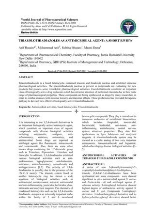 World Journal of Pharmaceutical Sciences
ISSN (Print): 2321-3310; ISSN (Online): 2321-3086
Published by Atom and Cell Publishers © All Rights Reserved
Available online at: http://www.wjpsonline.com/
Review Article

TRIAZOLOTHIADIAZOLES AS ANTIMICROBIAL AGENT: A SHORT RIVIEW
Asif Husain*1, Mohammad Asif2, Rubina Bhutani1, Manni Dutta1
1

Department of Pharmaceutical Chemistry, Faculty of Pharmacy, Jamia Hamdard University,
New Delhi-110062
2
Department of Pharmacy, GRD (PG) Institute of Management and Technology, Dehradun,
248009, India
Received: 17-06-2013 / Revised: 20-07-2013 / Accepted: 12-10-2013

ABSTRACT
Triazolothiadiazole is a fused heterocyclic contained triazole and thiadizole nucleus and exhibited immense
pharmacological activities. The triazolothiadiazole nucleus is present in compounds are evaluating for new
products that possess some remarkable pharmacological activities. triazolothiadiazole constitute an important
class of biologically active drug molecules which has attracted attention of medicinal chemists due to their wide
range of pharmacological properties. These compounds are being synthesized as drugs by many researchers in
order to combat diseases with minimal toxicity and maximal effects. These predictions has provided therapeutic
pathway to develop new effective biologically active triazolothiadiazole.
Keywords: Antimicrobial activities, fused heterocycles, Triazolothiadiazole

INTRODUCTION
It is interesting to use 1,2,4-triazole derivatives is
an important biologically active heterocycle agent,
which constitute an important class of organic
compounds with diverse biological activities
including
antiparasitic,
analgesic,
antiinflammatory,
sedatives,
antianxiety,
and
antimicrobial. Some drugs are reported as
antifungal agents like fluconazole, intraconazole
and voriconazole. Also, there are some other
known drugs containing the 1,2,4-triazole group
such as Triazolam, Alprazolam, Etizolam, and
Furacylin. In addition, 1,3,4-thiadiazoles exhibited
various biological activities such as antiparkinsonism, hypoglycaemic, anti-histaminic,
anticancer, anti-inflammatory, antiasthmatic and
antihypertensive [1,2]. The activity of 1,3,4thiadiazoles is possibly due to the presence of the
=N–C–S moiety. The triazole system fused to
another heterocyclic ring has shown a wide
spectrum of biological activities such as
antibacterial, antidepressant, antiviral, antitumorial
and anti-inflammatory, pesticides, herbicides, dyes,
lubricants and analytical reagents. The chemistry of
condensed heterocycles such as the 1,2,4-triazolothiadiazole, occupies an extremely important niche
within the family of 5 and 6 membered

heterocyclic compounds. They play a central role in
numerous molecules of established bioactivities,
which
includes
fungicidal,
insecticidal,
bactericidal,
herbicidal,
anti-tumor,
antiinflammatory, antitubercular, central nervous
system stimulant properties. They also find
applications as dyes, lubricants and analytical
reagents. A triazolo-thiadiazole system may be
viewed as a cyclic analog of two very important
components, thiosemicarbazide and biguanide,
which often display diverse biological activities [35].
ANTIMICROBIAL
ACTIVITIES
OF
TRIAZOLO THIADIAZOLE COMPOUNDS
ANTIBACTERIAL:
A series of new 3-(4-methylcoumarinyl-7oxymethyl)-6-substitutedphenyl-5,6-dihydro-striazolo (3,4-b)(1,3,4)-thiadiazoles have been
synthesized and some compounds were showed
significant in vitro antimicrobial against S. aureus
and Escherichia coli and antifungal against C.
albicans activity. 3-nitrophenyl derivative showed
highest degree of antibacterial activity against S.
aureus and E. coli. Compounds 3-nitrophenyl
derivative, 3,4-dimethoxyphenyl derivative and 4hydroxy-3-ethoxyphenyl derivative showed better

*Corresponding Author Address: Asif Husain, Department of Pharmaceutical Chemistry, Faculty of Pharmacy, Jamia Hamdard
University, New Delhi-110062, India; E-mail: mohd.mpharm@gmail.com

 