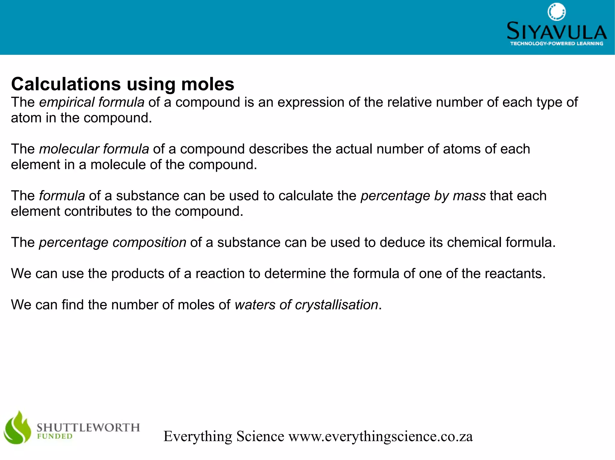3
Everything Science www.everythingscience.co.za
Calculations using moles
The empirical formula of a compound is an expression of the relative number of each type of
atom in the compound.
The molecular formula of a compound describes the actual number of atoms of each
element in a molecule of the compound.
The formula of a substance can be used to calculate the percentage by mass that each
element contributes to the compound.
The percentage composition of a substance can be used to deduce its chemical formula.
We can use the products of a reaction to determine the formula of one of the reactants.
We can find the number of moles of waters of crystallisation.
 