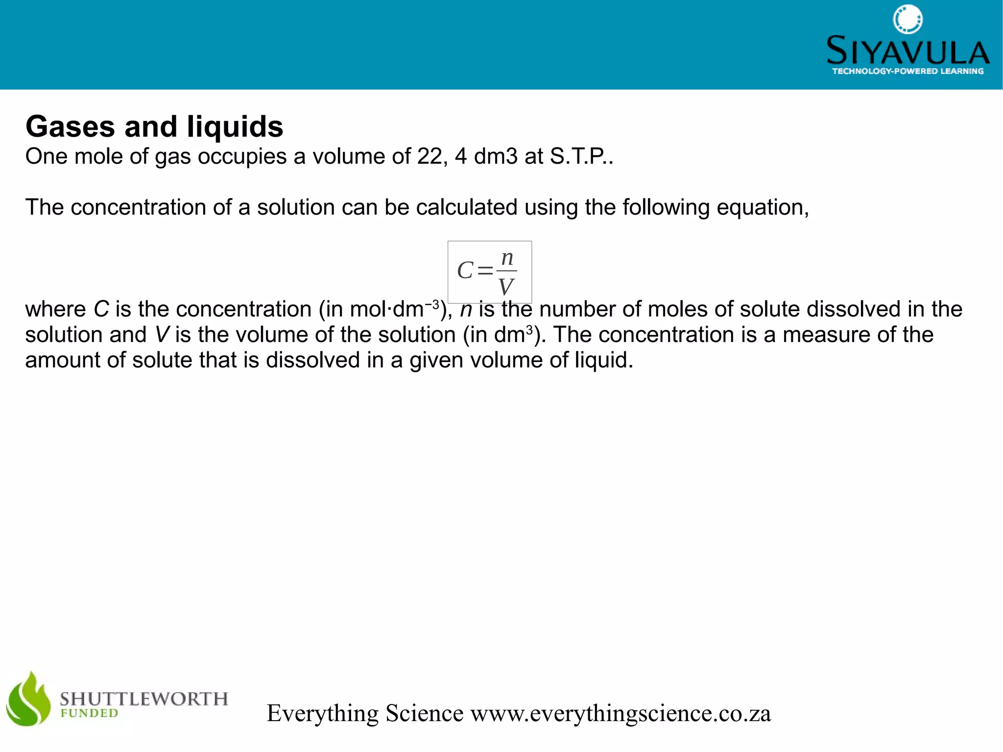 4
Everything Science www.everythingscience.co.za
Gases and liquids
One mole of gas occupies a volume of 22, 4 dm3 at S.T.P..
The concentration of a solution can be calculated using the following equation,
where C is the concentration (in mol·dm−3
), n is the number of moles of solute dissolved in the
solution and V is the volume of the solution (in dm3
). The concentration is a measure of the
amount of solute that is dissolved in a given volume of liquid.
C=
n
V
 