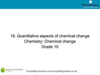 1
Everything Science www.everythingscience.co.za
19. Quantitative aspects of chemical change
Chemistry: Chemical change
Gr...