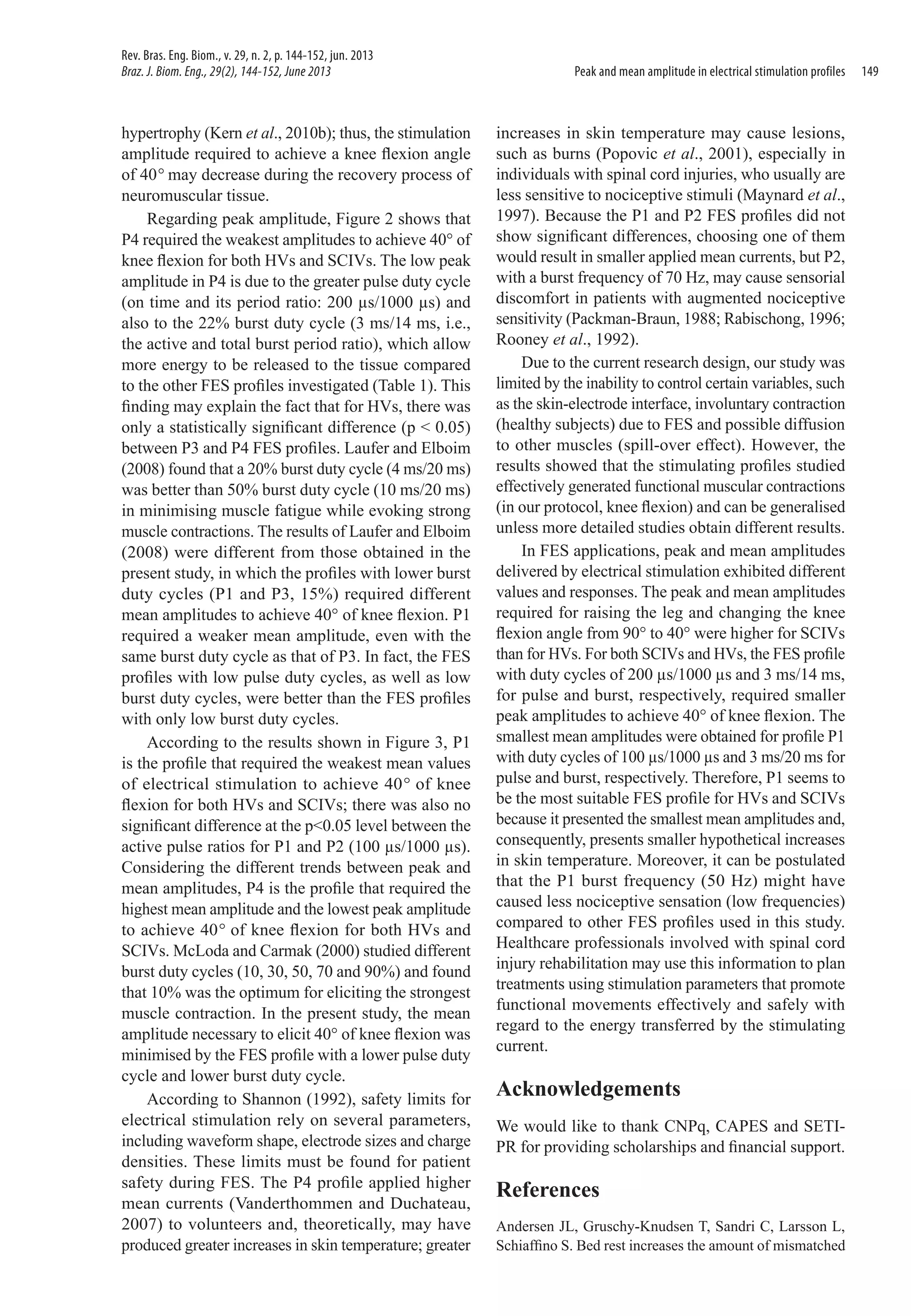 Rev. Bras. Eng. Biom., v. 29, n. 2, p. 144-152, jun. 2013
Braz. J. Biom. Eng., 29(2), 144-152, June 2013

hypertrophy (Kern et al., 2010b); thus, the stimulation
amplitude required to achieve a knee flexion angle
of 40° may decrease during the recovery process of
neuromuscular tissue.
Regarding peak amplitude, Figure 2 shows that
P4 required the weakest amplitudes to achieve 40° of
knee flexion for both HVs and SCIVs. The low peak
amplitude in P4 is due to the greater pulse duty cycle
(on time and its period ratio: 200 µs/1000 µs) and
also to the 22% burst duty cycle (3 ms/14 ms, i.e.,
the active and total burst period ratio), which allow
more energy to be released to the tissue compared
to the other FES profiles investigated (Table 1). This
finding may explain the fact that for HVs, there was
only a statistically significant difference (p < 0.05)
between P3 and P4 FES profiles. Laufer and Elboim
(2008) found that a 20% burst duty cycle (4 ms/20 ms)
was better than 50% burst duty cycle (10 ms/20 ms)
in minimising muscle fatigue while evoking strong
muscle contractions. The results of Laufer and Elboim
(2008) were different from those obtained in the
present study, in which the profiles with lower burst
duty cycles (P1 and P3, 15%) required different
mean amplitudes to achieve 40° of knee flexion. P1
required a weaker mean amplitude, even with the
same burst duty cycle as that of P3. In fact, the FES
profiles with low pulse duty cycles, as well as low
burst duty cycles, were better than the FES profiles
with only low burst duty cycles.
According to the results shown in Figure 3, P1
is the profile that required the weakest mean values
of electrical stimulation to achieve 40° of knee
flexion for both HVs and SCIVs; there was also no
significant difference at the p<0.05 level between the
active pulse ratios for P1 and P2 (100 µs/1000 µs).
Considering the different trends between peak and
mean amplitudes, P4 is the profile that required the
highest mean amplitude and the lowest peak amplitude
to achieve 40° of knee flexion for both HVs and
SCIVs. McLoda and Carmak (2000) studied different
burst duty cycles (10, 30, 50, 70 and 90%) and found
that 10% was the optimum for eliciting the strongest
muscle contraction. In the present study, the mean
amplitude necessary to elicit 40° of knee flexion was
minimised by the FES profile with a lower pulse duty
cycle and lower burst duty cycle.
According to Shannon (1992), safety limits for
electrical stimulation rely on several parameters,
including waveform shape, electrode sizes and charge
densities. These limits must be found for patient
safety during FES. The P4 profile applied higher
mean currents (Vanderthommen and Duchateau,
2007) to volunteers and, theoretically, may have
produced greater increases in skin temperature; greater

Peak and mean amplitude in electrical stimulation profiles

increases in skin temperature may cause lesions,
such as burns (Popovic et al., 2001), especially in
individuals with spinal cord injuries, who usually are
less sensitive to nociceptive stimuli (Maynard et al.,
1997). Because the P1 and P2 FES profiles did not
show significant differences, choosing one of them
would result in smaller applied mean currents, but P2,
with a burst frequency of 70 Hz, may cause sensorial
discomfort in patients with augmented nociceptive
sensitivity (Packman-Braun, 1988; Rabischong, 1996;
Rooney et al., 1992).
Due to the current research design, our study was
limited by the inability to control certain variables, such
as the skin-electrode interface, involuntary contraction
(healthy subjects) due to FES and possible diffusion
to other muscles (spill-over effect). However, the
results showed that the stimulating profiles studied
effectively generated functional muscular contractions
(in our protocol, knee flexion) and can be generalised
unless more detailed studies obtain different results.
In FES applications, peak and mean amplitudes
delivered by electrical stimulation exhibited different
values and responses. The peak and mean amplitudes
required for raising the leg and changing the knee
flexion angle from 90° to 40° were higher for SCIVs
than for HVs. For both SCIVs and HVs, the FES profile
with duty cycles of 200 µs/1000 µs and 3 ms/14 ms,
for pulse and burst, respectively, required smaller
peak amplitudes to achieve 40° of knee flexion. The
smallest mean amplitudes were obtained for profile P1
with duty cycles of 100 µs/1000 µs and 3 ms/20 ms for
pulse and burst, respectively. Therefore, P1 seems to
be the most suitable FES profile for HVs and SCIVs
because it presented the smallest mean amplitudes and,
consequently, presents smaller hypothetical increases
in skin temperature. Moreover, it can be postulated
that the P1 burst frequency (50 Hz) might have
caused less nociceptive sensation (low frequencies)
compared to other FES profiles used in this study.
Healthcare professionals involved with spinal cord
injury rehabilitation may use this information to plan
treatments using stimulation parameters that promote
functional movements effectively and safely with
regard to the energy transferred by the stimulating
current.

Acknowledgements
We would like to thank CNPq, CAPES and SETIPR for providing scholarships and financial support.

References
Andersen JL, Gruschy-Knudsen T, Sandri C, Larsson L,
Schiaffino S. Bed rest increases the amount of mismatched

149

 