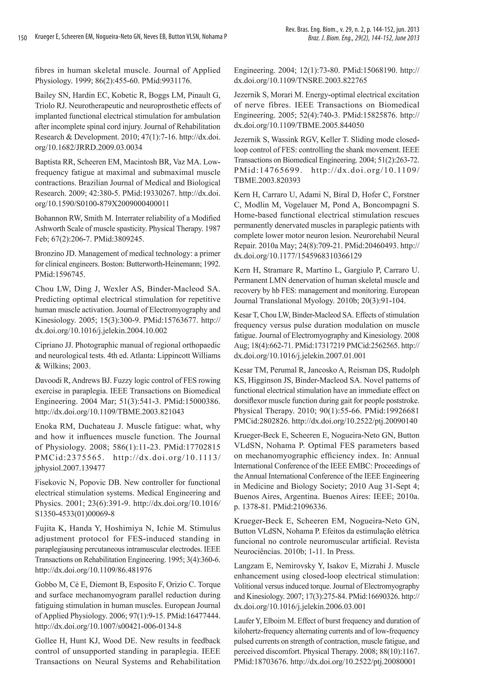 150

Krueger E, Scheeren EM, Nogueira-Neto GN, Neves EB, Button VLSN, Nohama P

Rev. Bras. Eng. Biom., v. 29, n. 2, p. 144-152, jun. 2013
Braz. J. Biom. Eng., 29(2), 144-152, June 2013

fibres in human skeletal muscle. Journal of Applied
Physiology. 1999; 86(2):455-60. PMid:9931176.

Engineering. 2004; 12(1):73-80. PMid:15068190. http://
dx.doi.org/10.1109/TNSRE.2003.822765

Bailey SN, Hardin EC, Kobetic R, Boggs LM, Pinault G,
Triolo RJ. Neurotherapeutic and neuroprosthetic effects of
implanted functional electrical stimulation for ambulation
after incomplete spinal cord injury. Journal of Rehabilitation
Research & Development. 2010; 47(1):7-16. http://dx.doi.
org/10.1682/JRRD.2009.03.0034

Jezernik S, Morari M. Energy-optimal electrical excitation
of nerve fibres. IEEE Transactions on Biomedical
Engineering. 2005; 52(4):740-3. PMid:15825876. http://
dx.doi.org/10.1109/TBME.2005.844050

Baptista RR, Scheeren EM, Macintosh BR, Vaz MA. Lowfrequency fatigue at maximal and submaximal muscle
contractions. Brazilian Journal of Medical and Biological
Research. 2009; 42:380-5. PMid:19330267. http://dx.doi.
org/10.1590/S0100-879X2009000400011
Bohannon RW, Smith M. Interrater reliability of a Modified
Ashworth Scale of muscle spasticity. Physical Therapy. 1987
Feb; 67(2):206-7. PMid:3809245.
Bronzino JD. Management of medical technology: a primer
for clinical engineers. Boston: Butterworth-Heinemann; 1992.
PMid:1596745.
Chou LW, Ding J, Wexler AS, Binder-Macleod SA.
Predicting optimal electrical stimulation for repetitive
human muscle activation. Journal of Electromyography and
Kinesiology. 2005; 15(3):300-9. PMid:15763677. http://
dx.doi.org/10.1016/j.jelekin.2004.10.002
Cipriano JJ. Photographic manual of regional orthopaedic
and neurological tests. 4th ed. Atlanta: Lippincott Williams
& Wilkins; 2003.
Davoodi R, Andrews BJ. Fuzzy logic control of FES rowing
exercise in paraplegia. IEEE Transactions on Biomedical
Engineering. 2004 Mar; 51(3):541-3. PMid:15000386.
http://dx.doi.org/10.1109/TBME.2003.821043
Enoka RM, Duchateau J. Muscle fatigue: what, why
and how it influences muscle function. The Journal
of Physiology. 2008; 586(1):11-23. PMid:17702815
P M C i d : 2 3 7 5 5 6 5 . h t t p : / / d x . d o i . o rg / 1 0 . 111 3 /
jphysiol.2007.139477
Fisekovic N, Popovic DB. New controller for functional
electrical stimulation systems. Medical Engineering and
Physics. 2001; 23(6):391-9. http://dx.doi.org/10.1016/
S1350-4533(01)00069-8
Fujita K, Handa Y, Hoshimiya N, Ichie M. Stimulus
adjustment protocol for FES-induced standing in
paraplegiausing percutaneous intramuscular electrodes. IEEE
Transactions on Rehabilitation Engineering. 1995; 3(4):360‑6.
http://dx.doi.org/10.1109/86.481976
Gobbo M, Cè E, Diemont B, Esposito F, Orizio C. Torque
and surface mechanomyogram parallel reduction during
fatiguing stimulation in human muscles. European Journal
of Applied Physiology. 2006; 97(1):9-15. PMid:16477444.
http://dx.doi.org/10.1007/s00421-006-0134-8
Gollee H, Hunt KJ, Wood DE. New results in feedback
control of unsupported standing in paraplegia. IEEE
Transactions on Neural Systems and Rehabilitation

Jezernik S, Wassink RGV, Keller T. Sliding mode closedloop control of FES: controlling the shank movement. IEEE
Transactions on Biomedical Engineering. 2004; 51(2):263‑72.
P M i d : 1 4 7 6 5 6 9 9 . h t t p : / / d x . d o i . o rg / 1 0 . 11 0 9 /
TBME.2003.820393
Kern H, Carraro U, Adami N, Biral D, Hofer C, Forstner
C, Modlin M, Vogelauer M, Pond A, Boncompagni S.
Home-based functional electrical stimulation rescues
permanently denervated muscles in paraplegic patients with
complete lower motor neuron lesion. Neurorehabil Neural
Repair. 2010a May; 24(8):709-21. PMid:20460493. http://
dx.doi.org/10.1177/1545968310366129
Kern H, Stramare R, Martino L, Gargiulo P, Carraro U.
Permanent LMN denervation of human skeletal muscle and
recovery by hb FES: management and monitoring. European
Journal Translational Myology. 2010b; 20(3):91-104.
Kesar T, Chou LW, Binder-Macleod SA. Effects of stimulation
frequency versus pulse duration modulation on muscle
fatigue. Journal of Electromyography and Kinesiology. 2008
Aug; 18(4):662-71. PMid:17317219 PMCid:2562565. http://
dx.doi.org/10.1016/j.jelekin.2007.01.001
Kesar TM, Perumal R, Jancosko A, Reisman DS, Rudolph
KS, Higginson JS, Binder-Macleod SA. Novel patterns of
functional electrical stimulation have an immediate effect on
dorsiflexor muscle function during gait for people poststroke.
Physical Therapy. 2010; 90(1):55-66. PMid:19926681
PMCid:2802826. http://dx.doi.org/10.2522/ptj.20090140
Krueger-Beck E, Scheeren E, Nogueira-Neto GN, Button
VLdSN, Nohama P. Optimal FES parameters based
on mechanomyographic efficiency index. In: Annual
International Conference of the IEEE EMBC: Proceedings of
the Annual International Conference of the IEEE Engineering
in Medicine and Biology Society; 2010 Aug 31-Sept 4;
Buenos Aires, Argentina. Buenos Aires: IEEE; 2010a.
p. 1378-81. PMid:21096336.
Krueger-Beck E, Scheeren EM, Nogueira-Neto GN,
Button VLdSN, Nohama P. Efeitos da estimulação elétrica
funcional no controle neuromuscular artificial. Revista
Neurociências. 2010b; 1-11. In Press.
Langzam E, Nemirovsky Y, Isakov E, Mizrahi J. Muscle
enhancement using closed-loop electrical stimulation:
Volitional versus induced torque. Journal of Electromyography
and Kinesiology. 2007; 17(3):275-84. PMid:16690326. http://
dx.doi.org/10.1016/j.jelekin.2006.03.001
Laufer Y, Elboim M. Effect of burst frequency and duration of
kilohertz-frequency alternating currents and of low-frequency
pulsed currents on strength of contraction, muscle fatigue, and
perceived discomfort. Physical Therapy. 2008; 88(10):1167.
PMid:18703676. http://dx.doi.org/10.2522/ptj.20080001

 