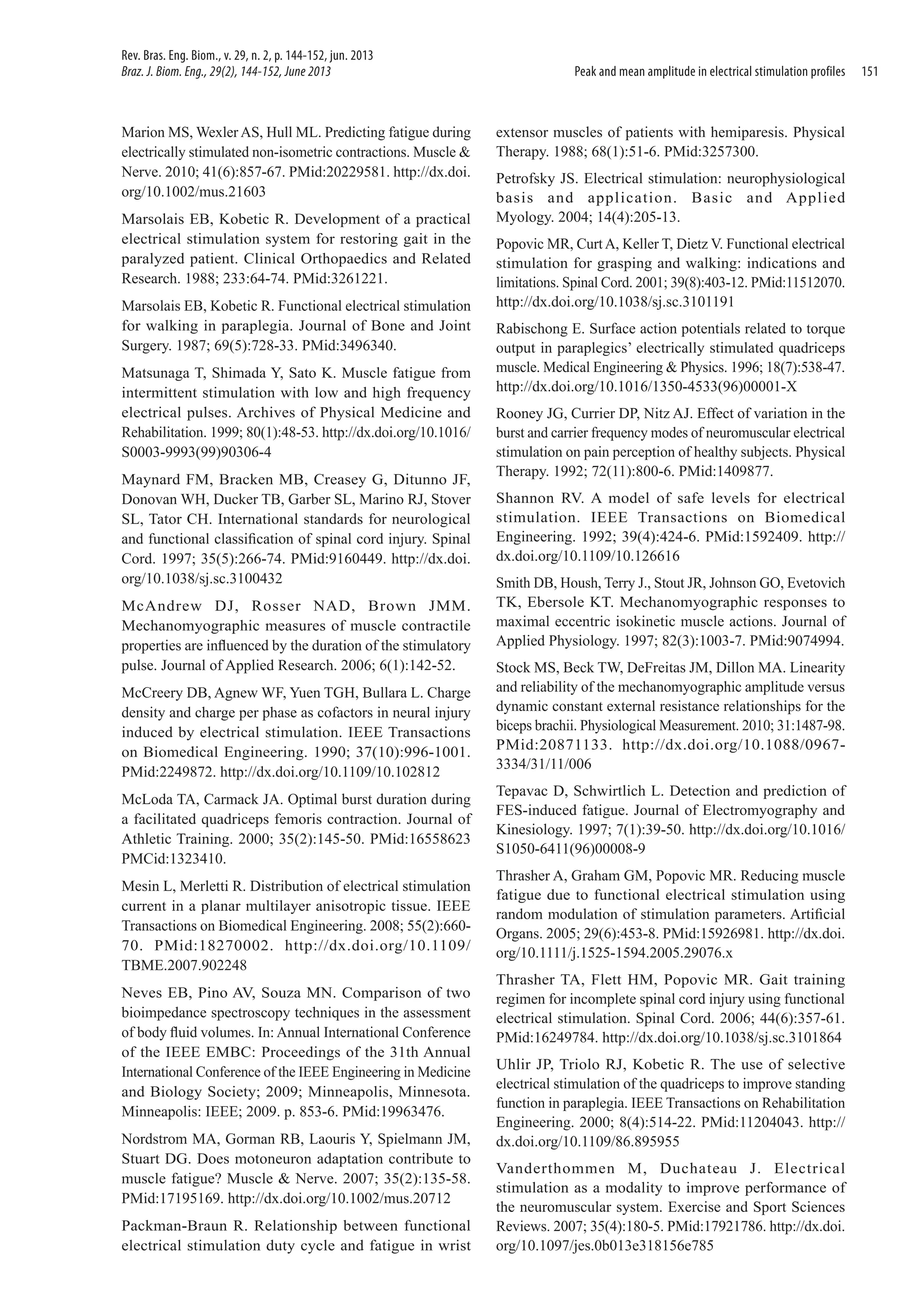 Rev. Bras. Eng. Biom., v. 29, n. 2, p. 144-152, jun. 2013
Braz. J. Biom. Eng., 29(2), 144-152, June 2013

Marion MS, Wexler AS, Hull ML. Predicting fatigue during
electrically stimulated non-isometric contractions. Muscle &
Nerve. 2010; 41(6):857-67. PMid:20229581. http://dx.doi.
org/10.1002/mus.21603
Marsolais EB, Kobetic R. Development of a practical
electrical stimulation system for restoring gait in the
paralyzed patient. Clinical Orthopaedics and Related
Research. 1988; 233:64-74. PMid:3261221.
Marsolais EB, Kobetic R. Functional electrical stimulation
for walking in paraplegia. Journal of Bone and Joint
Surgery. 1987; 69(5):728-33. PMid:3496340.
Matsunaga T, Shimada Y, Sato K. Muscle fatigue from
intermittent stimulation with low and high frequency
electrical pulses. Archives of Physical Medicine and
Rehabilitation. 1999; 80(1):48-53. http://dx.doi.org/10.1016/
S0003-9993(99)90306-4
Maynard FM, Bracken MB, Creasey G, Ditunno JF,
Donovan WH, Ducker TB, Garber SL, Marino RJ, Stover
SL, Tator CH. International standards for neurological
and functional classification of spinal cord injury. Spinal
Cord. 1997; 35(5):266-74. PMid:9160449. http://dx.doi.
org/10.1038/sj.sc.3100432
McAndrew DJ, Rosser NAD, Brown JMM.
Mechanomyographic measures of muscle contractile
properties are influenced by the duration of the stimulatory
pulse. Journal of Applied Research. 2006; 6(1):142-52.
McCreery DB, Agnew WF, Yuen TGH, Bullara L. Charge
density and charge per phase as cofactors in neural injury
induced by electrical stimulation. IEEE Transactions
on Biomedical Engineering. 1990; 37(10):996-1001.
PMid:2249872. http://dx.doi.org/10.1109/10.102812
McLoda TA, Carmack JA. Optimal burst duration during
a facilitated quadriceps femoris contraction. Journal of
Athletic Training. 2000; 35(2):145-50. PMid:16558623
PMCid:1323410.
Mesin L, Merletti R. Distribution of electrical stimulation
current in a planar multilayer anisotropic tissue. IEEE
Transactions on Biomedical Engineering. 2008; 55(2):66070. PMid:18270002. http://dx.doi.org/10.1109/
TBME.2007.902248
Neves EB, Pino AV, Souza MN. Comparison of two
bioimpedance spectroscopy techniques in the assessment
of body fluid volumes. In: Annual International Conference
of the IEEE EMBC: Proceedings of the 31th Annual
International Conference of the IEEE Engineering in Medicine
and Biology Society; 2009; Minneapolis, Minnesota.
Minneapolis: IEEE; 2009. p. 853-6. PMid:19963476.
Nordstrom MA, Gorman RB, Laouris Y, Spielmann JM,
Stuart DG. Does motoneuron adaptation contribute to
muscle fatigue? Muscle & Nerve. 2007; 35(2):135-58.
PMid:17195169. http://dx.doi.org/10.1002/mus.20712
Packman-Braun R. Relationship between functional
electrical stimulation duty cycle and fatigue in wrist

Peak and mean amplitude in electrical stimulation profiles

extensor muscles of patients with hemiparesis. Physical
Therapy. 1988; 68(1):51‑6. PMid:3257300.
Petrofsky JS. Electrical stimulation: neurophysiological
basis and application. Basic and Applied
Myology. 2004; 14(4):205‑13.
Popovic MR, Curt A, Keller T, Dietz V. Functional electrical
stimulation for grasping and walking: indications and
limitations. Spinal Cord. 2001; 39(8):403-12. PMid:11512070.
http://dx.doi.org/10.1038/sj.sc.3101191
Rabischong E. Surface action potentials related to torque
output in paraplegics’ electrically stimulated quadriceps
muscle. Medical Engineering & Physics. 1996; 18(7):538-47.
http://dx.doi.org/10.1016/1350-4533(96)00001-X
Rooney JG, Currier DP, Nitz AJ. Effect of variation in the
burst and carrier frequency modes of neuromuscular electrical
stimulation on pain perception of healthy subjects. Physical
Therapy. 1992; 72(11):800-6. PMid:1409877.
Shannon RV. A model of safe levels for electrical
stimulation. IEEE Transactions on Biomedical
Engineering. 1992; 39(4):424-6. PMid:1592409. http://
dx.doi.org/10.1109/10.126616
Smith DB, Housh, Terry J., Stout JR, Johnson GO, Evetovich
TK, Ebersole KT. Mechanomyographic responses to
maximal eccentric isokinetic muscle actions. Journal of
Applied Physiology. 1997; 82(3):1003-7. PMid:9074994.
Stock MS, Beck TW, DeFreitas JM, Dillon MA. Linearity
and reliability of the mechanomyographic amplitude versus
dynamic constant external resistance relationships for the
biceps brachii. Physiological Measurement. 2010; 31:1487‑98.
PMid:20871133. http://dx.doi.org/10.1088/09673334/31/11/006
Tepavac D, Schwirtlich L. Detection and prediction of
FES-induced fatigue. Journal of Electromyography and
Kinesiology. 1997; 7(1):39-50. http://dx.doi.org/10.1016/
S1050-6411(96)00008-9
Thrasher A, Graham GM, Popovic MR. Reducing muscle
fatigue due to functional electrical stimulation using
random modulation of stimulation parameters. Artificial
Organs. 2005; 29(6):453-8. PMid:15926981. http://dx.doi.
org/10.1111/j.1525-1594.2005.29076.x
Thrasher TA, Flett HM, Popovic MR. Gait training
regimen for incomplete spinal cord injury using functional
electrical stimulation. Spinal Cord. 2006; 44(6):357-61.
PMid:16249784. http://dx.doi.org/10.1038/sj.sc.3101864
Uhlir JP, Triolo RJ, Kobetic R. The use of selective
electrical stimulation of the quadriceps to improve standing
function in paraplegia. IEEE Transactions on Rehabilitation
Engineering. 2000; 8(4):514-22. PMid:11204043. http://
dx.doi.org/10.1109/86.895955
Vanderthommen M, Duchateau J. Electrical
stimulation as a modality to improve performance of
the neuromuscular system. Exercise and Sport Sciences
Reviews. 2007; 35(4):180-5. PMid:17921786. http://dx.doi.
org/10.1097/jes.0b013e318156e785

151

 