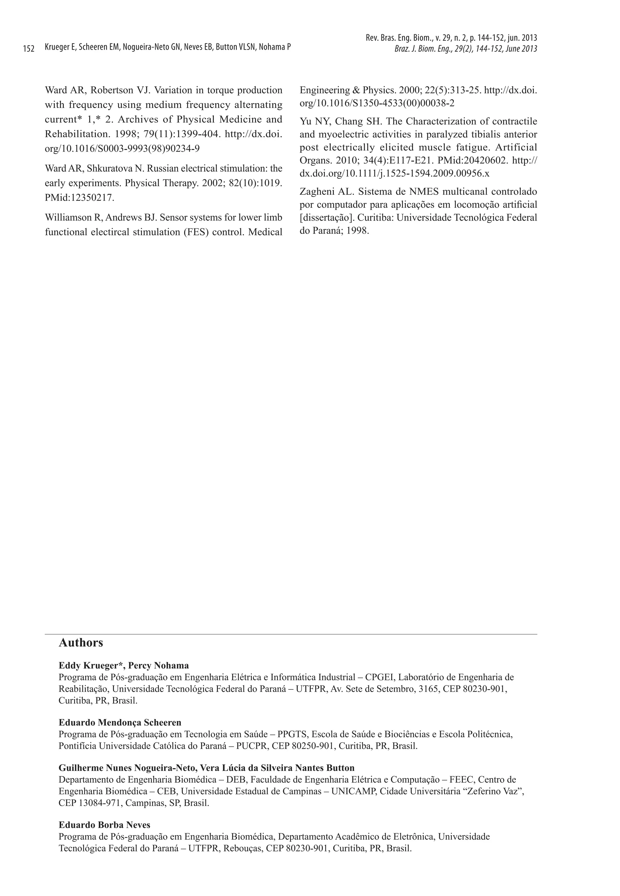 152

Krueger E, Scheeren EM, Nogueira-Neto GN, Neves EB, Button VLSN, Nohama P

Ward AR, Robertson VJ. Variation in torque production
with frequency using medium frequency alternating
current* 1,* 2. Archives of Physical Medicine and
Rehabilitation. 1998; 79(11):1399-404. http://dx.doi.
org/10.1016/S0003-9993(98)90234-9
Ward AR, Shkuratova N. Russian electrical stimulation: the
early experiments. Physical Therapy. 2002; 82(10):1019.
PMid:12350217.
Williamson R, Andrews BJ. Sensor systems for lower limb
functional electircal stimulation (FES) control. Medical

Rev. Bras. Eng. Biom., v. 29, n. 2, p. 144-152, jun. 2013
Braz. J. Biom. Eng., 29(2), 144-152, June 2013

Engineering & Physics. 2000; 22(5):313-25. http://dx.doi.
org/10.1016/S1350-4533(00)00038-2
Yu NY, Chang SH. The Characterization of contractile
and myoelectric activities in paralyzed tibialis anterior
post electrically elicited muscle fatigue. Artificial
Organs. 2010; 34(4):E117-E21. PMid:20420602. http://
dx.doi.org/10.1111/j.1525-1594.2009.00956.x
Zagheni AL. Sistema de NMES multicanal controlado
por computador para aplicações em locomoção artificial
[dissertação]. Curitiba: Universidade Tecnológica Federal
do Paraná; 1998.

Authors
Eddy Krueger*, Percy Nohama
Programa de Pós-graduação em Engenharia Elétrica e Informática Industrial – CPGEI, Laboratório de Engenharia de
Reabilitação, Universidade Tecnológica Federal do Paraná – UTFPR, Av. Sete de Setembro, 3165, CEP 80230-901,
Curitiba, PR, Brasil.
Eduardo Mendonça Scheeren
Programa de Pós-graduação em Tecnologia em Saúde – PPGTS, Escola de Saúde e Biociências e Escola Politécnica,
Pontifícia Universidade Católica do Paraná – PUCPR, CEP 80250-901, Curitiba, PR, Brasil.
Guilherme Nunes Nogueira-Neto, Vera Lúcia da Silveira Nantes Button
Departamento de Engenharia Biomédica – DEB, Faculdade de Engenharia Elétrica e Computação – FEEC, Centro de
Engenharia Biomédica – CEB, Universidade Estadual de Campinas – UNICAMP, Cidade Universitária “Zeferino Vaz”,
CEP 13084-971, Campinas, SP, Brasil.
Eduardo Borba Neves
Programa de Pós-graduação em Engenharia Biomédica, Departamento Acadêmico de Eletrônica, Universidade
Tecnológica Federal do Paraná – UTFPR, Rebouças, CEP 80230-901, Curitiba, PR, Brasil.

 