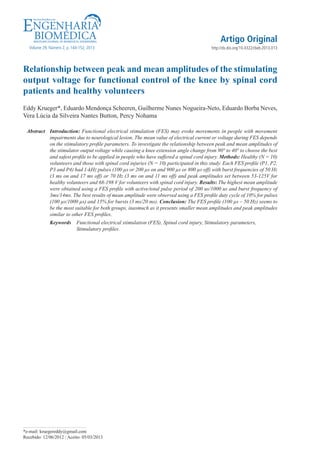 Artigo Original
Volume 29, Número 2, p. 144-152, 2013

http://dx.doi.org/10.4322/rbeb.2013.013

Relationship between peak and mean amplitudes of the stimulating
output voltage for functional control of the knee by spinal cord
patients and healthy volunteers
Eddy Krueger*, Eduardo Mendonça Scheeren, Guilherme Nunes Nogueira-Neto, Eduardo Borba Neves,
Vera Lúcia da Silveira Nantes Button, Percy Nohama
Abstract	Introduction: Functional electrical stimulation (FES) may evoke movements in people with movement
impairments due to neurological lesion. The mean value of electrical current or voltage during FES depends
on the stimulatory profile parameters. To investigate the relationship between peak and mean amplitudes of
the stimulator output voltage while causing a knee extension angle change from 90° to 40° to choose the best
and safest profile to be applied in people who have suffered a spinal cord injury. Methods: Healthy (N = 10)
volunteers and those with spinal cord injuries (N = 10) participated in this study. Each FES profile (P1, P2,
P3 and P4) had 1-kHz pulses (100 µs or 200 µs on and 900 µs or 800 µs off) with burst frequencies of 50 Hz
(3 ms on and 17 ms off) or 70 Hz (3 ms on and 11 ms off) and peak amplitudes set between 53-125V for
healthy volunteers and 68-198 V for volunteers with spinal cord injury. Results: The highest mean amplitude
were obtained using a FES profile with active/total pulse period of 200 us/1000 us and burst frequency of
3ms/14ms. The best results of mean amplitude were observed using a FES profile duty cycle of 10% for pulses
(100 µs/1000 µs) and 15% for bursts (3 ms/20 ms). Conclusion: The FES profile (100 µs – 50 Hz) seems to
be the most suitable for both groups, inasmuch as it presents smaller mean amplitudes and peak amplitudes
similar to other FES profiles.
Keywords  Functional electrical stimulation (FES), Spinal cord injury, Stimulatory parameters,
Stimulatory profiles.

*e-mail: kruegereddy@gmail.com
Recebido: 12/06/2012 / Aceito: 05/03/2013

 