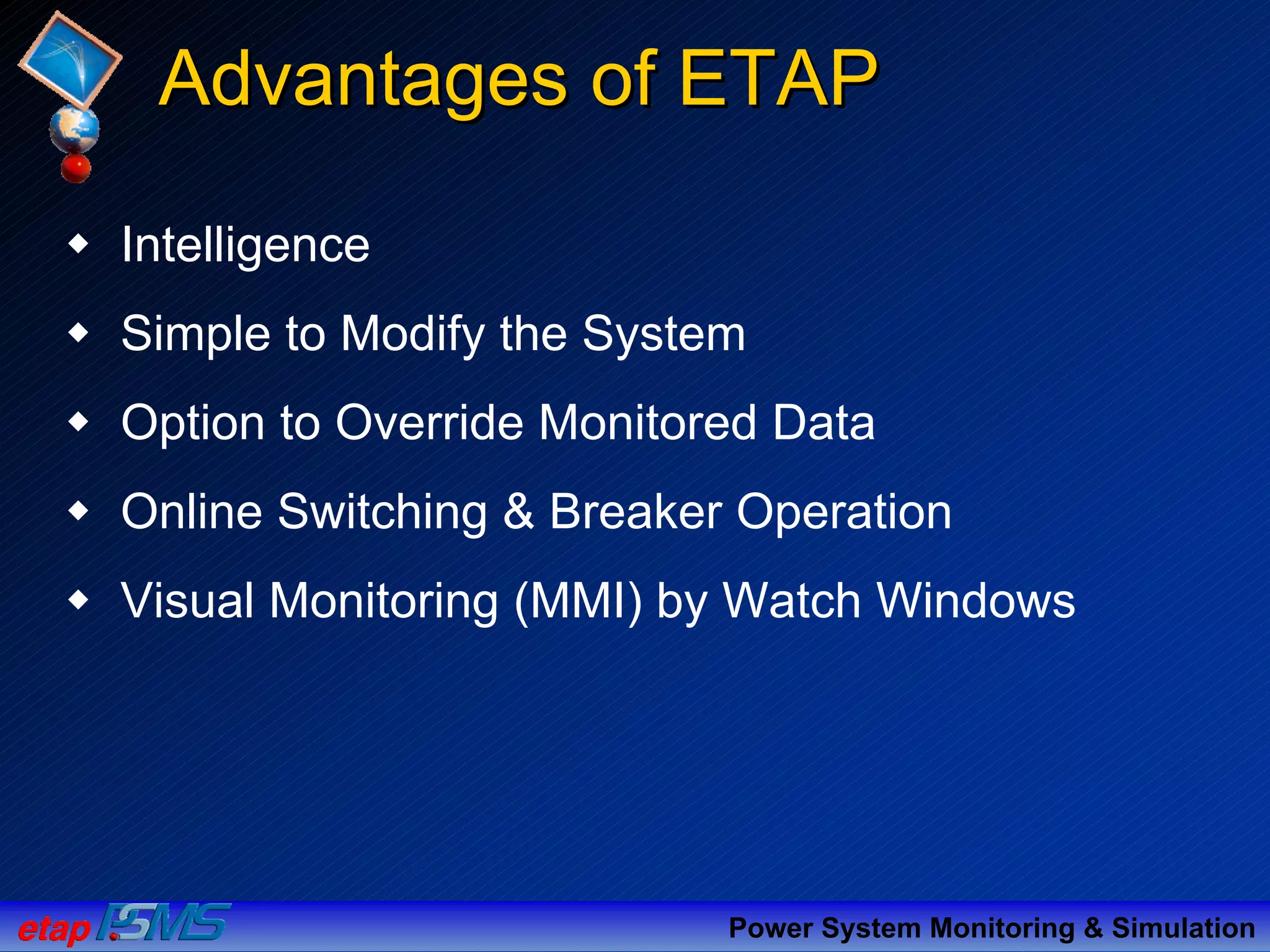 Advantages of ETAPAdvantages of ETAP
Intelligence
Simple to Modify the System
Option to Override Monitored Data
Online Switching & Breaker Operation
Visual Monitoring (MMI) by Watch Windows
Power System Monitoring & Simulation
 