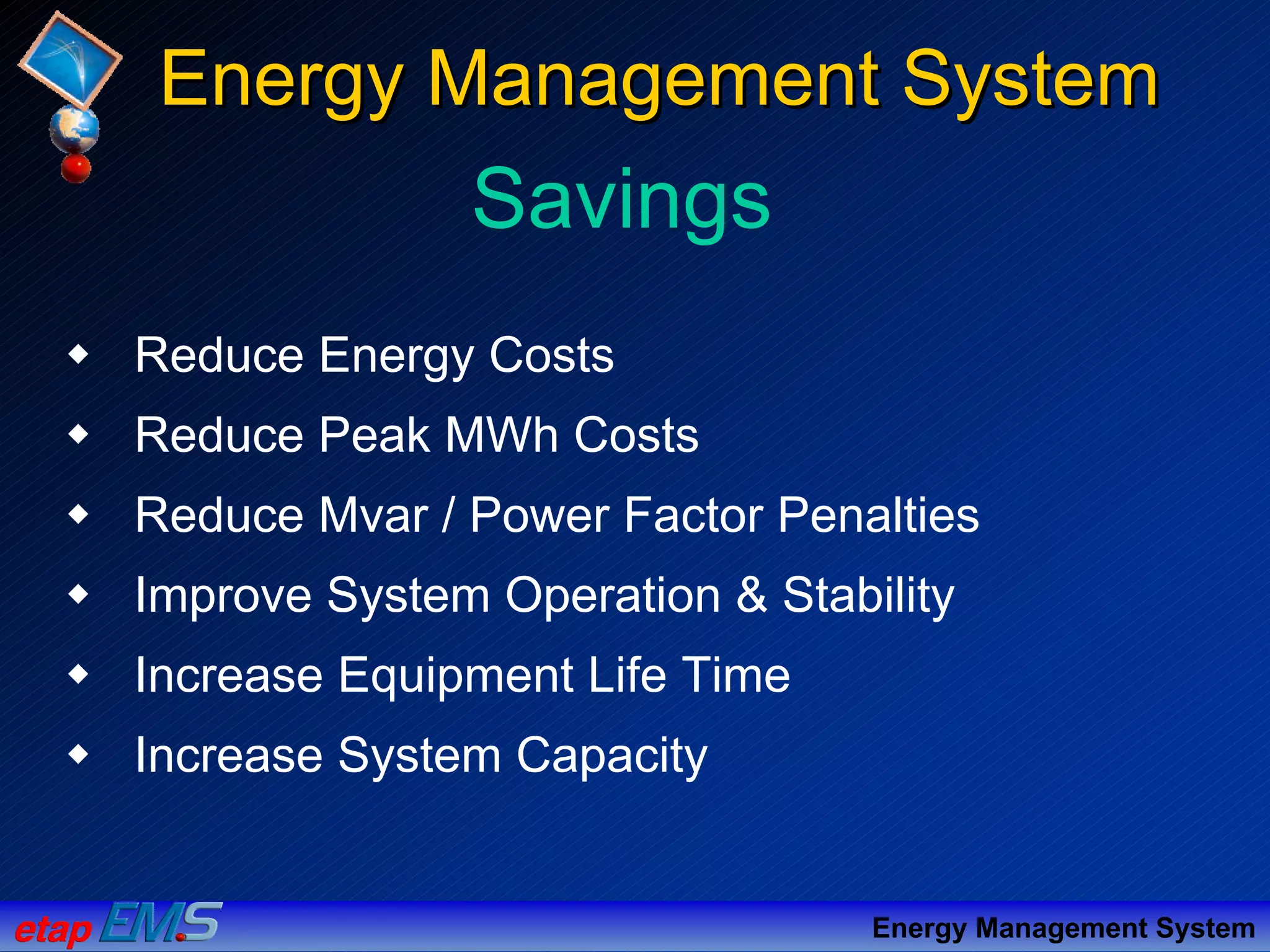 Reduce Energy Costs
Reduce Peak MWh Costs
Reduce Mvar / Power Factor Penalties
Improve System Operation & Stability
Increase Equipment Life Time
Increase System Capacity
Savings
Energy Management SystemEnergy Management System
Energy Management System
 