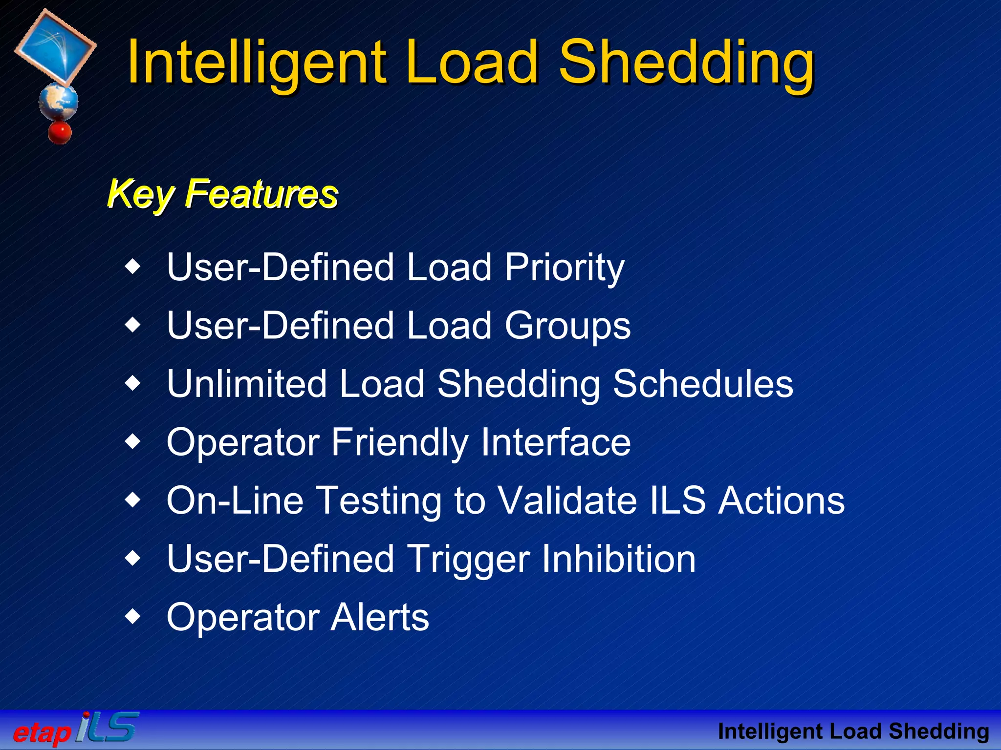 Key FeaturesKey FeaturesKey Features
User-Defined Load Priority
User-Defined Load Groups
Unlimited Load Shedding Schedules
Operator Friendly Interface
On-Line Testing to Validate ILS Actions
User-Defined Trigger Inhibition
Operator Alerts
Intelligent Load Shedding
Intelligent Load SheddingIntelligent Load Shedding
 