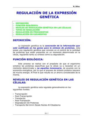 R. Silva
REGULACIÓN DE LA EXPRESIÓN
GENÉTICA
 DEFINICIÓN
 FUNCIÓN BIOLÓGICA
 NIVELES DE REGULACIÓN GENÉTICA EN LAS CÉLULAS
 TIPOS DE REGULACIÓN
 REGULACIÓN EN PROCARIOTAS
 REGULACIÓN EN EUCARIOTAS
DEFINICIÓN:
La expresión genética es la concreción de la información que
está codificada en los genes para la síntesis de proteínas, ésta
posee una regulación genética que consiste en el control de la cantidad
de proteínas que están presentes en un momento determinado en la
célula, regulando tanto su síntesis como su degradación.
FUNCIÓN BIOLÓGICA:
Este proceso se realiza con el propósito de que el organismo
sintetice las proteínas específicas que la célula va a necesitar en un
momento determinado y no aquellas innecesaria, de acuerdo con la
economía energética, por lo que el proceso de síntesis proteica requiere
de mucha energía. Al final lo que resulta es un ahorro considerable de la
misma.
NIVELES DE REGULACIÓN GENÉTICA EN LAS
CÉLULAS:
La expresión genética esta regulada generalmente en los
siguientes niveles:
- Transcripción
- Post-Transcripción
- Translación
- Post-Translación
- Degradación De Proteinas
- Transporte Del Arnm Desde Núcleo Al Citoplasma
18. 1
 