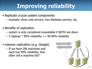 10
Improving reliability
• Replicate crucial system components
– example: three web servers, two database servers, etc.
• Benefits of replication
– system is only considered unavailable if BOTH are down
– 2 replicas * 99% reliability => 99.99% reliability
• massive replication (e.g. Google)
– If we have 20k machines and
each has 99% reliability, how
often will a machine fail?
 