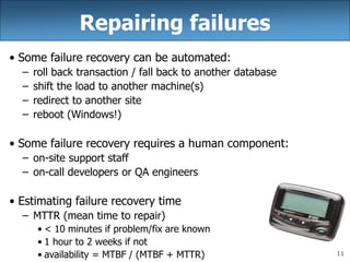 11
Repairing failures
• Some failure recovery can be automated:
– roll back transaction / fall back to another database
– shift the load to another machine(s)
– redirect to another site
– reboot (Windows!)
• Some failure recovery requires a human component:
– on-site support staff
– on-call developers or QA engineers
• Estimating failure recovery time
– MTTR (mean time to repair)
• < 10 minutes if problem/fix are known
• 1 hour to 2 weeks if not
• availability = MTBF / (MTBF + MTTR)
 