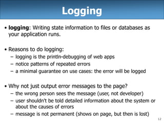 12
Logging
• logging: Writing state information to files or databases as
your application runs.
• Reasons to do logging:
– logging is the println-debugging of web apps
– notice patterns of repeated errors
– a minimal guarantee on use cases: the error will be logged
• Why not just output error messages to the page?
– the wrong person sees the message (user, not developer)
– user shouldn't be told detailed information about the system or
about the causes of errors
– message is not permanent (shows on page, but then is lost)
 