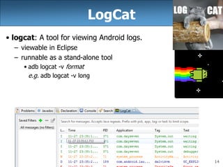 14
LogCat
• logcat: A tool for viewing Android logs.
– viewable in Eclipse
– runnable as a stand-alone tool
• adb logcat -v format
e.g. adb logcat -v long
 