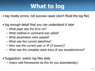 15
What to log
• log mostly errors, not success cases (don't flood the log file)
• log enough detail that you can understand it later
– What page was the error on?
– What method or command was called?
– What parameters were passed?
– What was the current date/time?
– Who was the current user or IP (if known)?
– What was the complete stack trace of any exception/error?
• Suggestion: switch log files daily
– (many web frameworks do this for you automatically)
 