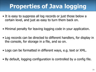 16
Properties of Java logging
• It is easy to suppress all log records or just those below a
certain level, and just as easy to turn them back on.
• Minimal penalty for leaving logging code in your application.
• Log records can be directed to different handlers, for display in
the console, for storage in a file, and so on.
• Logs can be formatted in different ways, e.g. text or XML.
• By default, logging configuration is controlled by a config file.
 