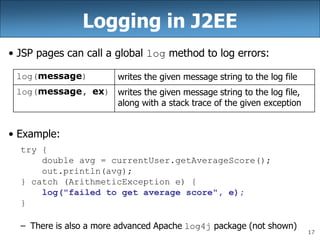 17
Logging in J2EE
• JSP pages can call a global log method to log errors:
• Example:
try {
double avg = currentUser.getAverageScore();
out.println(avg);
} catch (ArithmeticException e) {
log("failed to get average score", e);
}
– There is also a more advanced Apache log4j package (not shown)
log(message) writes the given message string to the log file
log(message, ex) writes the given message string to the log file,
along with a stack trace of the given exception
 