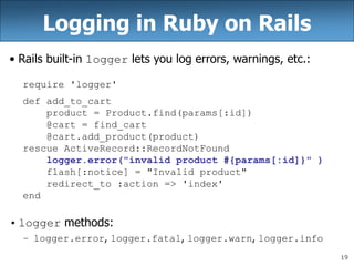 19
Logging in Ruby on Rails
• Rails built-in logger lets you log errors, warnings, etc.:
require 'logger'
def add_to_cart
product = Product.find(params[:id])
@cart = find_cart
@cart.add_product(product)
rescue ActiveRecord::RecordNotFound
logger.error("invalid product #{params[:id]}" )
flash[:notice] = "Invalid product"
redirect_to :action => 'index'
end
• logger methods:
– logger.error, logger.fatal, logger.warn, logger.info
 