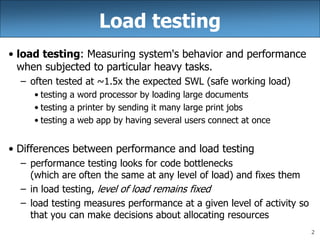 2
Load testing
• load testing: Measuring system's behavior and performance
when subjected to particular heavy tasks.
– often tested at ~1.5x the expected SWL (safe working load)
• testing a word processor by loading large documents
• testing a printer by sending it many large print jobs
• testing a web app by having several users connect at once
• Differences between performance and load testing
– performance testing looks for code bottlenecks
(which are often the same at any level of load) and fixes them
– in load testing, level of load remains fixed
– load testing measures performance at a given level of activity so
that you can make decisions about allocating resources
 