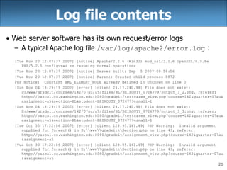20
Log file contents
• Web server software has its own request/error logs
– A typical Apache log file /var/log/apache2/error.log :
[Tue Nov 20 12:07:37 2007] [notice] Apache/2.2.6 (Win32) mod_ssl/2.2.6 OpenSSL/0.9.8e
PHP/5.2.5 configured -- resuming normal operations
[Tue Nov 20 12:07:37 2007] [notice] Server built: Sep 5 2007 08:58:56
[Tue Nov 20 12:07:37 2007] [notice] Parent: Created child process 8872
PHP Notice: Constant XML_ELEMENT_NODE already defined in Unknown on line 0
[Sun Nov 04 18:29:19 2007] [error] [client 24.17.240.98] File does not exist:
D:/www/gradeit/courses/142/07au/a5/files/BL/BEIROUTY_0726779/output_3_2.png, referer:
http://pascal.cs.washington.edu:8080/gradeit/testcases_view.php?course=142&quarter=07au&
assignment=a5&section=BL&student=BEIROUTY_0726779&small=1
[Sun Nov 04 18:29:19 2007] [error] [client 24.17.240.98] File does not exist:
D:/www/gradeit/courses/142/07au/a5/files/BL/BEIROUTY_0726779/output_3_3.png, referer:
http://pascal.cs.washington.edu:8080/gradeit/testcases_view.php?course=142&quarter=07au&
assignment=a5&section=BL&student=BEIROUTY_0726779&small=1
[Tue Oct 30 17:22:06 2007] [error] [client 128.95.141.49] PHP Warning: Invalid argument
supplied for foreach() in D:wwwgradeitSection.php on line 43, referer:
http://pascal.cs.washington.edu:8080/gradeit/assignment_view.php?course=142&quarter=07au
&assignment=a5
[Tue Oct 30 17:22:06 2007] [error] [client 128.95.141.49] PHP Warning: Invalid argument
supplied for foreach() in D:wwwgradeitSection.php on line 43, referer:
http://pascal.cs.washington.edu:8080/gradeit/assignment_view.php?course=142&quarter=07au
&assignment=a5
 