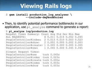 21
Viewing Rails logs
$ gem install production_log_analyzer 
--include-dependencies
• Then, to identify potential performance bottlenecks in our
application, use pl_analyze command to generate a report:
$ pl_analyze log/production.log
Request Times Summary: Count Avg Std Dev Min Max
ALL REQUESTS: 8 0.011 0.014 0.002 0.045
PeopleController#index: 2 0.013 0.010 0.003 0.023
PeopleController#show: 2 0.002 0.000 0.002 0.003
PeopleController#create: 1 0.005 0.000 0.005 0.005
PeopleController#new: 1 0.045 0.000 0.045 0.045
Slowest Request Times:
PeopleController#new took 0.045s
PeopleController#index took 0.023s
PeopleController#create took 0.005s
PeopleController#index took 0.003s
PeopleController#show took 0.003s
 