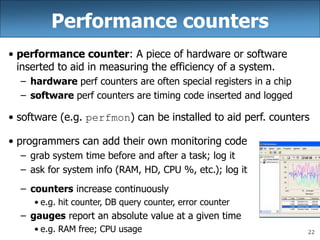 22
Performance counters
• performance counter: A piece of hardware or software
inserted to aid in measuring the efficiency of a system.
– hardware perf counters are often special registers in a chip
– software perf counters are timing code inserted and logged
• software (e.g. perfmon) can be installed to aid perf. counters
• programmers can add their own monitoring code
– grab system time before and after a task; log it
– ask for system info (RAM, HD, CPU %, etc.); log it
– counters increase continuously
• e.g. hit counter, DB query counter, error counter
– gauges report an absolute value at a given time
• e.g. RAM free; CPU usage
 