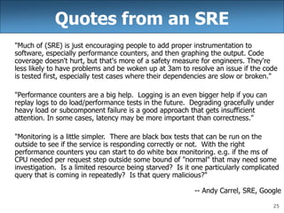 25
Quotes from an SRE
"Much of (SRE) is just encouraging people to add proper instrumentation to
software, especially performance counters, and then graphing the output. Code
coverage doesn't hurt, but that's more of a safety measure for engineers. They're
less likely to have problems and be woken up at 3am to resolve an issue if the code
is tested first, especially test cases where their dependencies are slow or broken."
"Performance counters are a big help. Logging is an even bigger help if you can
replay logs to do load/performance tests in the future. Degrading gracefully under
heavy load or subcomponent failure is a good approach that gets insufficient
attention. In some cases, latency may be more important than correctness."
"Monitoring is a little simpler. There are black box tests that can be run on the
outside to see if the service is responding correctly or not. With the right
performance counters you can start to do white box monitoring. e.g. if the ms of
CPU needed per request step outside some bound of "normal" that may need some
investigation. Is a limited resource being starved? Is it one particularly complicated
query that is coming in repeatedly? Is that query malicious?"
-- Andy Carrel, SRE, Google
 