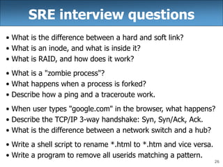 26
SRE interview questions
• What is the difference between a hard and soft link?
• What is an inode, and what is inside it?
• What is RAID, and how does it work?
• What is a "zombie process"?
• What happens when a process is forked?
• Describe how a ping and a traceroute work.
• When user types "google.com" in the browser, what happens?
• Describe the TCP/IP 3-way handshake: Syn, Syn/Ack, Ack.
• What is the difference between a network switch and a hub?
• Write a shell script to rename *.html to *.htm and vice versa.
• Write a program to remove all userids matching a pattern.
 
