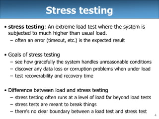4
Stress testing
• stress testing: An extreme load test where the system is
subjected to much higher than usual load.
– often an error (timeout, etc.) is the expected result
• Goals of stress testing
– see how gracefully the system handles unreasonable conditions
– discover any data loss or corruption problems when under load
– test recoverability and recovery time
• Difference between load and stress testing
– stress testing often runs at a level of load far beyond load tests
– stress tests are meant to break things
– there's no clear boundary between a load test and stress test
 