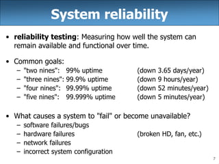 7
System reliability
• reliability testing: Measuring how well the system can
remain available and functional over time.
• Common goals:
– "two nines": 99% uptime (down 3.65 days/year)
– "three nines": 99.9% uptime (down 9 hours/year)
– "four nines": 99.99% uptime (down 52 minutes/year)
– "five nines": 99.999% uptime (down 5 minutes/year)
• What causes a system to "fail" or become unavailable?
– software failures/bugs
– hardware failures (broken HD, fan, etc.)
– network failures
– incorrect system configuration
 