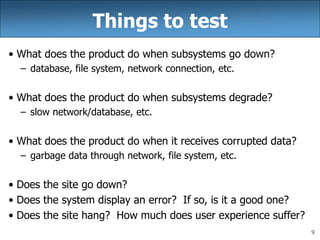 9
Things to test
• What does the product do when subsystems go down?
– database, file system, network connection, etc.
• What does the product do when subsystems degrade?
– slow network/database, etc.
• What does the product do when it receives corrupted data?
– garbage data through network, file system, etc.
• Does the site go down?
• Does the system display an error? If so, is it a good one?
• Does the site hang? How much does user experience suffer?
 