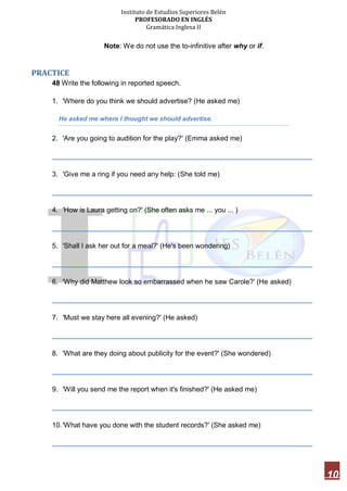 Instituto de Estudios Superiores Belén
PROFESORADO EN INGLÉS
Gramática Inglesa II
10
Note: We do not use the to-infinitive after why or if.
PRACTICE
48 Write the following in reported speech.
1. 'Where do you think we should advertise? (He asked me)
He asked me where I thought we should advertise.
2. 'Are you going to audition for the play?' (Emma asked me)
___________________________________________________________________
3. 'Give me a ring if you need any help: (She told me)
___________________________________________________________________
4. 'How is Laura getting on?' (She often asks me ... you ... )
___________________________________________________________________
5. 'Shall I ask her out for a meal?' (He's been wondering)
___________________________________________________________________
6. 'Why did Matthew look so embarrassed when he saw Carole?' (He asked)
___________________________________________________________________
7. 'Must we stay here all evening?' (He asked)
___________________________________________________________________
8. 'What are they doing about publicity for the event?' (She wondered)
___________________________________________________________________
9. 'Will you send me the report when it's finished?' (He asked me)
___________________________________________________________________
10.'What have you done with the student records?' (She asked me)
___________________________________________________________________
 
