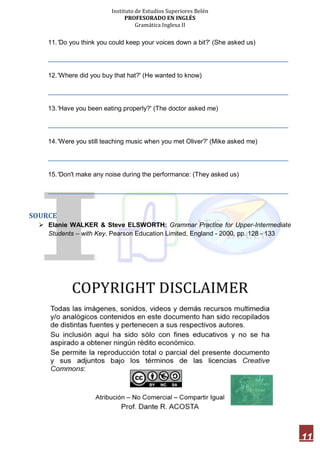 Instituto de Estudios Superiores Belén
PROFESORADO EN INGLÉS
Gramática Inglesa II
11
11.'Do you think you could keep your voices down a bit?' (She asked us)
___________________________________________________________________
12.'Where did you buy that hat?' (He wanted to know)
___________________________________________________________________
13.'Have you been eating properly?' (The doctor asked me)
___________________________________________________________________
14.'Were you still teaching music when you met Oliver?' (Mike asked me)
___________________________________________________________________
15.'Don't make any noise during the performance: (They asked us)
___________________________________________________________________
SOURCE
 Elanie WALKER & Steve ELSWORTH: Grammar Practice for Upper-Intermediate
Students – with Key. Pearson Education Limited, England - 2000. pp. 128 - 133
 