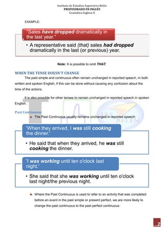 Instituto de Estudios Superiores Belén
PROFESORADO EN INGLÉS
Gramática Inglesa II
2
EXAMPLE:
Note: It is possible to omit THAT.
WHEN THE TENSE DOESN'T CHANGE
The past simple and continuous often remain unchanged in reported speech, in both
written and spoken English, if this can be done without causing any confusion about the
time of the actions.
It is also possible for other tenses to remain unchanged in reported speech in spoken
English.
Past Continuous
The Past Continuous usually remains unchanged in reported speech:
Where the Past Continuous is used to refer to an activity that was completed
before an event in the past simple or present perfect, we are more likely to
change the past continuous to the past perfect continuous:
• A representative said (that) sales had dropped
dramatically in the last (or previous) year.
“Sales have dropped dramatically in
the last year.”
• He said that when they arrived, he was still
cooking the dinner.
'When they arrived, I was still cooking
the dinner.'
• She said that she was working until ten o'clock
last night/the previous night.
'I was working until ten o'clock last
night.'
 