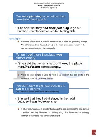 Instituto de Estudios Superiores Belén
PROFESORADO EN INGLÉS
Gramática Inglesa II
3
Past Simple
When the Past Simple is used in a time clause, it does not generally change.
When there is a time clause, the verb in the main clause can remain in the
past simple or change to the past perfect:
When the past simple is used to refer to a situation that still exists in the
present, it does not generally change:
In other circumstances it is better to change the past simple to the past perfect
in written reporting. However, in oral reporting, it is becoming increasingly
common to leave the past simple unchanged:
• 'She said that they had been planning to go out
but then Joe started/had started feeling sick.
'We were planning to go out but then
Joe started feeling sick.'
• She said that when she got there, the place
was/had been almost empty.
'When I got there the place was
almost empty.'
• She said that they hadn't stayed in the hotel
because it was too expensive.
'We didn't stay in the hotel because it
was too expensive.'
(And presumably the hotel is still expensive now.)
 