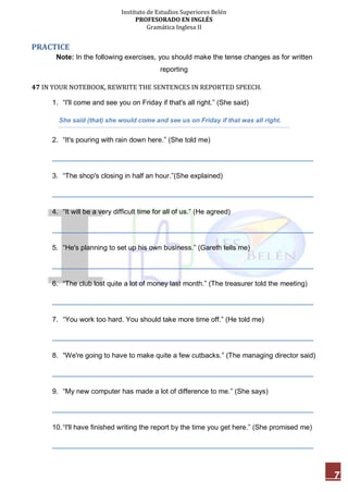 Instituto de Estudios Superiores Belén
PROFESORADO EN INGLÉS
Gramática Inglesa II
7
PRACTICE
Note: In the following exercises, you should make the tense changes as for written
reporting
47 IN YOUR NOTEBOOK, REWRITE THE SENTENCES IN REPORTED SPEECH.
1. “I'll come and see you on Friday if that's all right.” (She said)
She said (that) she would come and see us on Friday if that was all right.
2. “It's pouring with rain down here.” (She told me)
___________________________________________________________________
3. “The shop's closing in half an hour.”(She explained)
___________________________________________________________________
4. “It will be a very difficult time for all of us.” (He agreed)
___________________________________________________________________
5. “He's planning to set up his own business.” (Gareth tells me)
___________________________________________________________________
6. “The club lost quite a lot of money last month.” (The treasurer told the meeting)
___________________________________________________________________
7. “You work too hard. You should take more time off.” (He told me)
___________________________________________________________________
8. “We're going to have to make quite a few cutbacks.” (The managing director said)
___________________________________________________________________
9. “My new computer has made a lot of difference to me.” (She says)
___________________________________________________________________
10.“I'll have finished writing the report by the time you get here.” (She promised me)
___________________________________________________________________
 