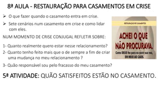 8ª AULA - RESTAURAÇÃO PARA CASAMENTOS EM CRISE
 O que fazer quando o casamento entra em crise.
 Sete cenários num casamento em crise e como lidar
com eles.
NUM MOMENTO DE CRISE CONJUGAL REFLETIR SOBRE:
1- Quanto realmente quero estar nesse relacionamento?
2- Quanto tenho feito mais que o de sempre a fim de criar
uma mudança no meu relacionamento ?
3- Quão responsável sou pelo fracasso do meu casamento?
5ª ATIVIDADE: QUÃO SATISFEITOS ESTÃO NO CASAMENTO.
 