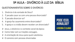 9ª AULA - DIVÓRCIO À LUZ DA BÍBLIA
QUESTIONAMENTOS SOBRE O DIVÓRCIO:
1. Divórcio é da vontade de Deus?
2. É pecado casar-se com uma pessoa divorciada?
3. É pecado divorciar-se?
4. A igreja faz casamento entre divorciados?
5. A igreja e o cristão devem receber um divorciado?
 Jesus, o divórcio e o contexto social da época
 Como lidar com as traições conjugais.
 A orientação de Jesus para quem adulterou
 O convívio com pessoas divorciadas
 