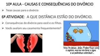 10ª AULA - CAUSAS E CONSEQUÊNCIAS DO DIVÓRCIO
 Treze causas para o divórcio
6ª ATIVIDADE: A QUE DISTÂNCIA ESTÃO DO DIVÓRCIO.
 Consequências do divórcio para você e os filhos.
 Vocês avaliam seu casamento frequentemente?
 