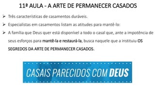 11ª AULA - A ARTE DE PERMANECER CASADOS
 Três características de casamentos duráveis.
 Especialistas em casamentos listam as atitudes para mantê-lo:
 A família que Deus quer está disponível a todo o casal que, ante a impotência de
seus esforços para mantê-la e restaurá-la, busca naquele que a instituiu OS
SEGREDOS DA ARTE DE PERMANECER CASADOS.
 