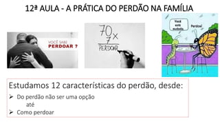 12ª AULA - A PRÁTICA DO PERDÃO NA FAMÍLIA
Estudamos 12 características do perdão, desde:
 Do perdão não ser uma opção
até
 Como perdoar
 